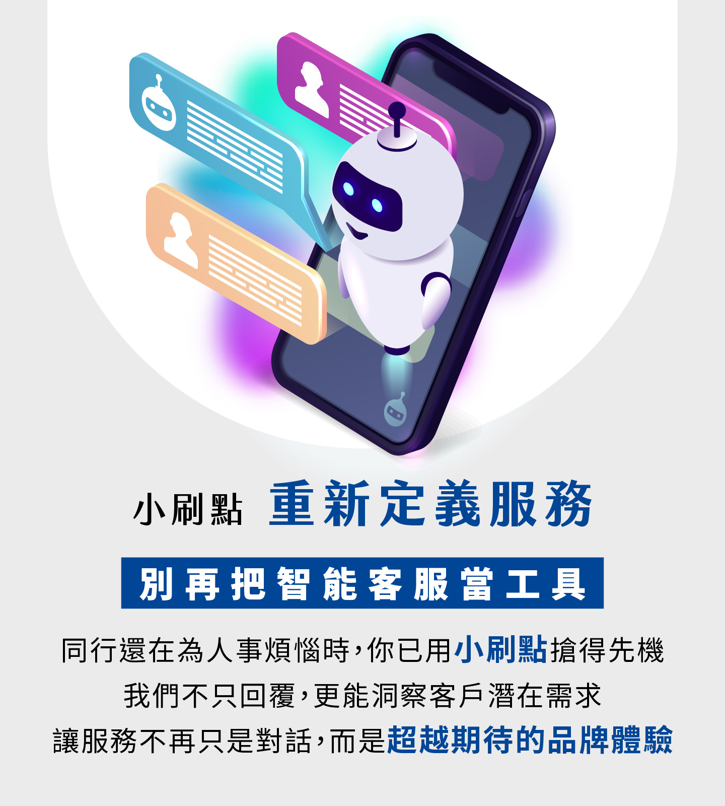 小刷点重新定义智能客服服务，不再只是工具而是品牌体验升级，当其他企业还在为人力烦恼时，你已抢先用AI客服创建竞争优势，小刷点不仅能快速回覆，更能精准洞察客户潜在须求，让每一次交互都提升顾客对品牌的信任与好感，服务从单纯的对话转化为超越期待的价值体验，帮助企业提升营运效率并打造长期竞争力。